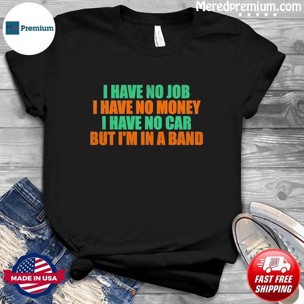 I Have No Job I Have No Money I Have No Car But I'm In A Band Shirt