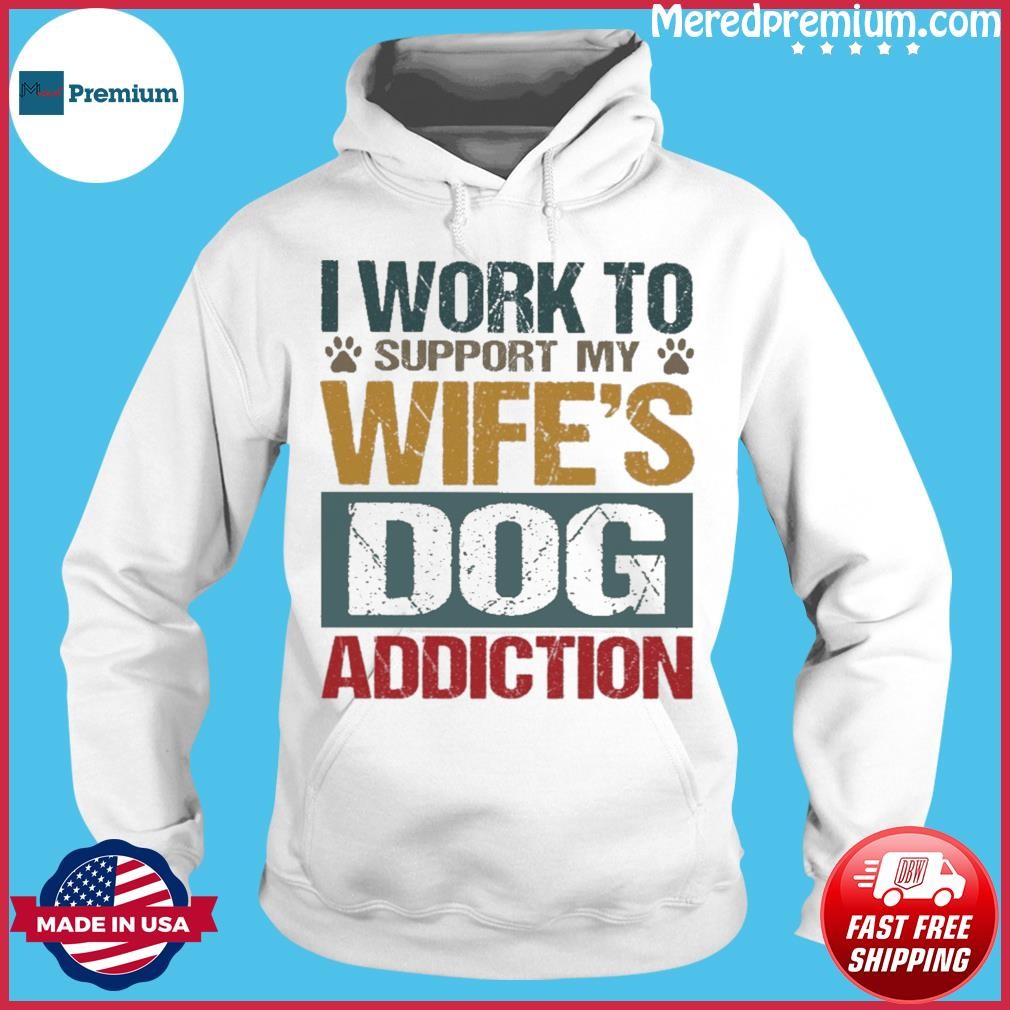 I Work To Support My Wife's Dog Addiction Shirt Hoodie.jpg