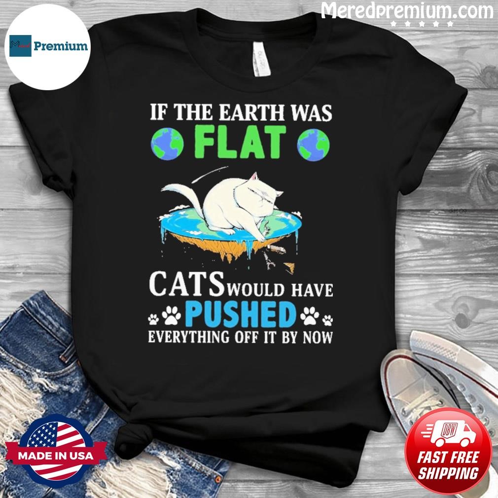 In The Earth Was Flat Cats Would Have Pushed Everything Off It By Now Shirt