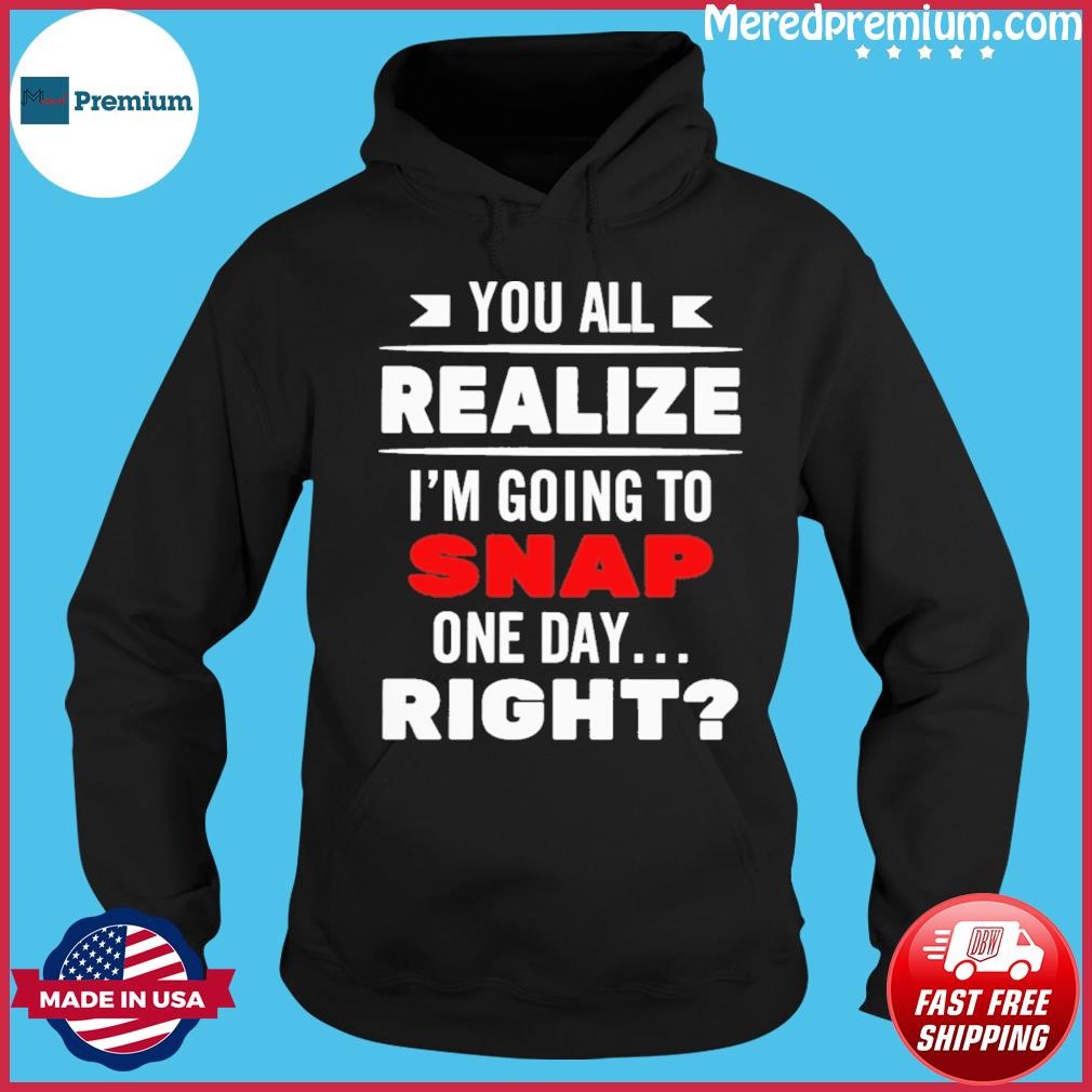 You All Realize I'm Going To Snap One Day Right Shirt Hoodie.jpg
